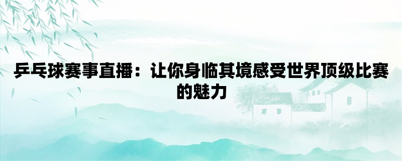 乒乓球赛事直播：让你身临其境感受世界顶级比赛的魅力