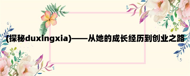 (探秘duxingxia)，从她的成长经历到创业之路