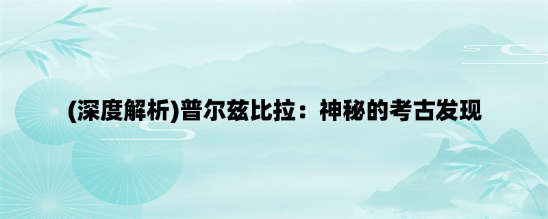 (深度解析)普尔兹比拉：神秘的考古发现