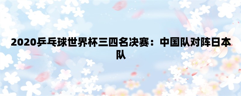 2020乒乓球世界杯三四名决赛：中国队对阵日本队