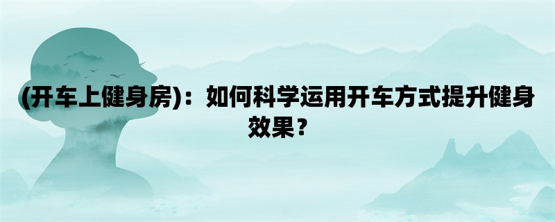 (开车上健身房)：如何科学运用开车方式提升健身效果？