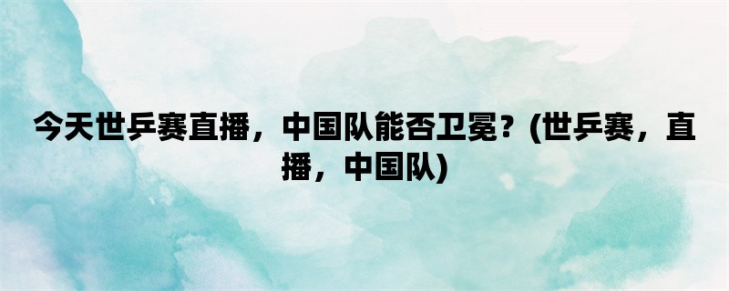 今天世乒赛直播，中国队能否卫冕？(世乒赛，直播，中国队)