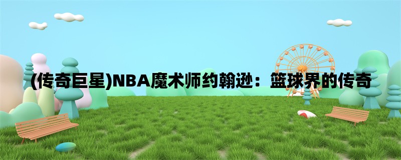 (传奇巨星)NBA魔术师约翰逊：篮球界的传奇