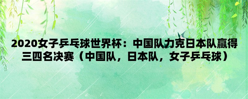 2020女子乒乓球世界杯：中国队力克日本队赢得三四名决赛（中国队，日本队，女子乒乓球）