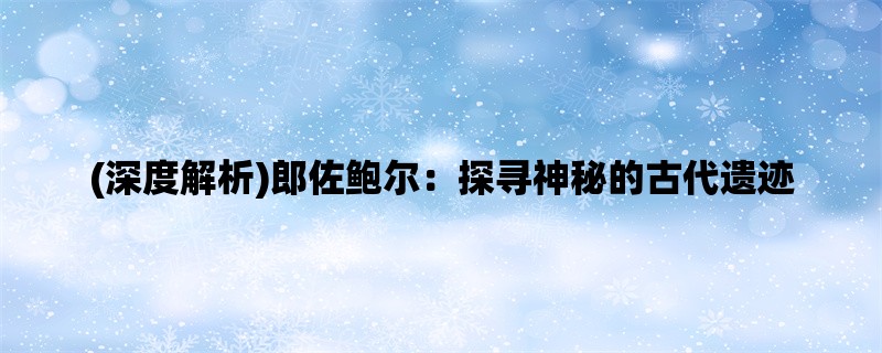 (深度解析)郎佐鲍尔：探寻神秘的古代遗迹