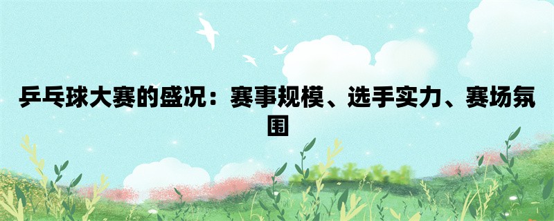 乒乓球大赛的盛况：赛事规模、选手实力、赛场氛围