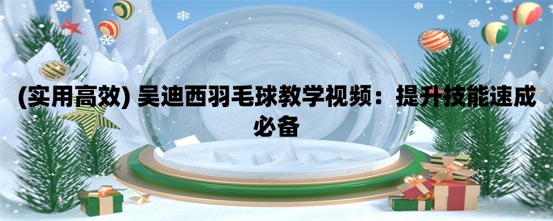 (实用高效) 吴迪西羽毛球教学视频：提升技能速成必备