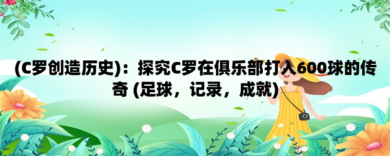 (C罗创造历史)：探究C罗在俱乐部打入600球的传奇 (足球，记录，成就)