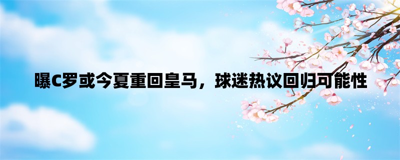 曝C罗或今夏重回皇马，