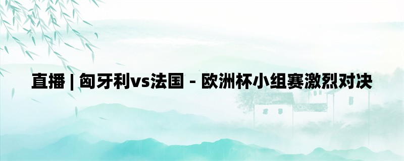  直播 | 匈牙利vs法国 - 欧洲杯小组赛激烈对决 