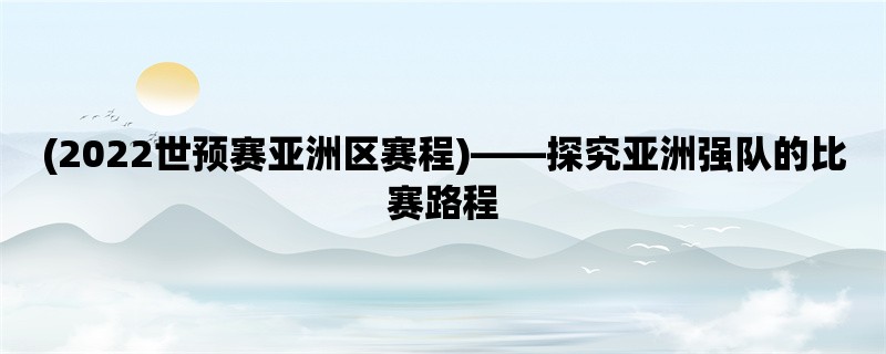 (2022世预赛亚洲区赛程)，探究亚洲强队的比赛路程