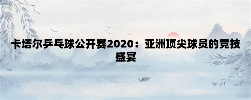 卡塔尔乒乓球公开赛2020：亚洲顶尖球员的竞技盛宴