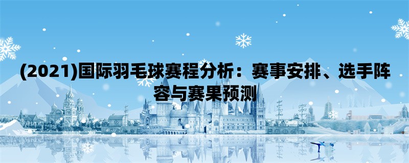 (2021)国际羽毛球赛程分析：赛事安排、选手阵容与赛果预测