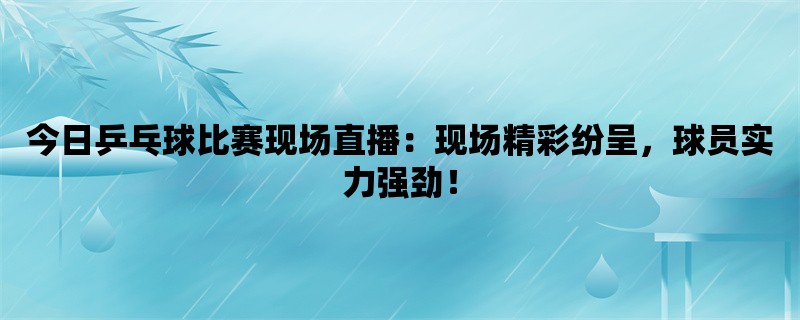 今日乒乓球比赛现场直播：现场精彩纷呈，球员实力强劲！