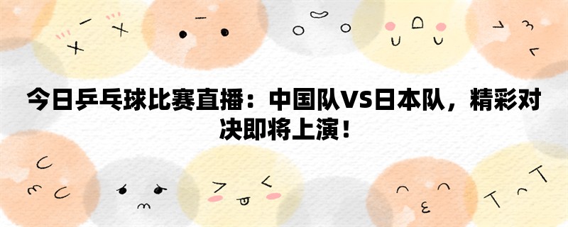 今日乒乓球比赛直播：中国队VS日本队，精彩对决即将上演！