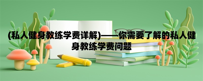 (私人健身教练学费详解)，你需要了解的私人健身教练学费问题