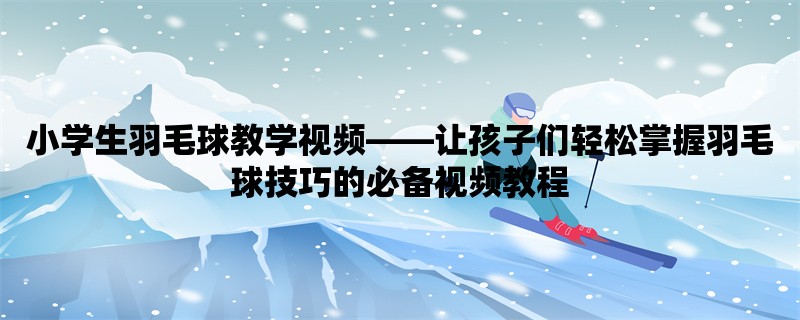 小学生羽毛球教学视频，让孩子们轻松掌握羽毛球技巧的必备视频教程