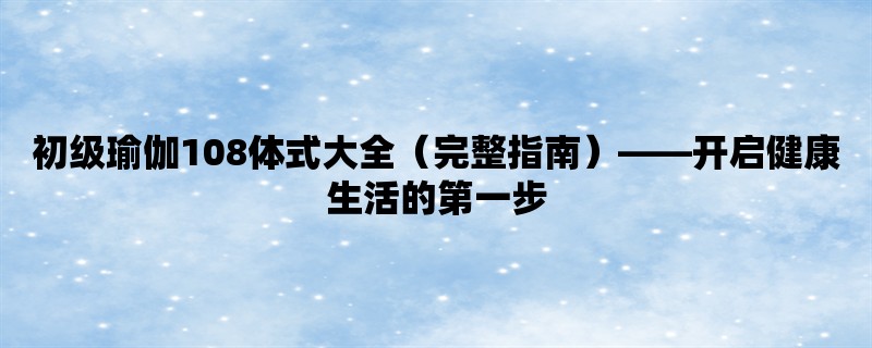 初级瑜伽108体式大全（完整指南），开启健康生活的第一步