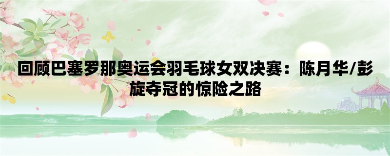 回顾巴塞罗那奥运会羽毛球女双决赛：陈月华/彭旋夺冠的惊险之路