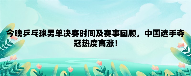 今晚乒乓球男单决赛时间及赛事回顾，中国选手夺冠热度高涨！