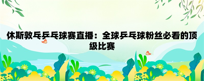 休斯敦乓乒乓球赛直播：全球乒乓球粉丝必看的顶级比赛