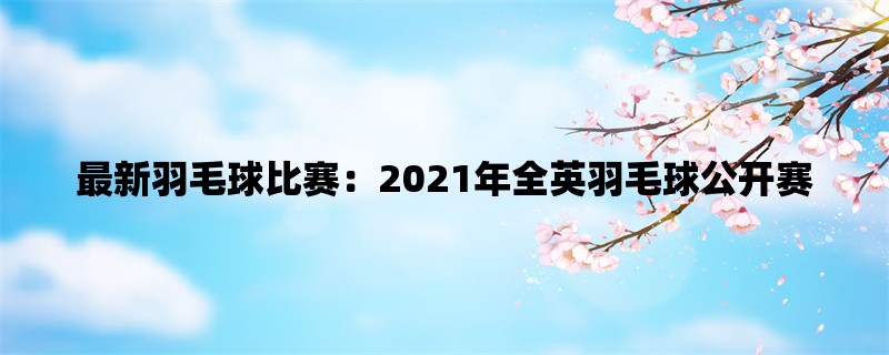 最新羽毛球比赛：2021年全英羽毛球公开赛