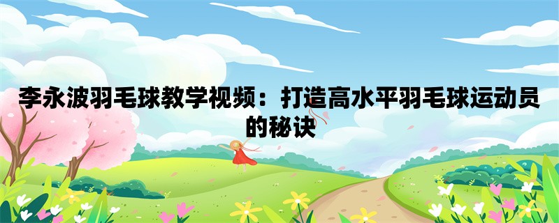 李永波羽毛球教学视频：打造高水平羽毛球运动员的秘诀