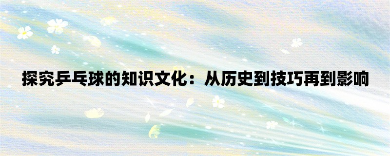 探究乒乓球的知识文化：从历史到技巧再到影响