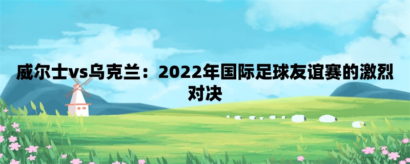 威尔士vs乌克兰：2022年国际足球友谊赛的激烈对决