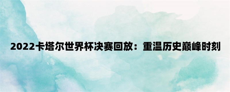 2022卡塔尔世界杯决赛回放：重温历史巅峰时刻