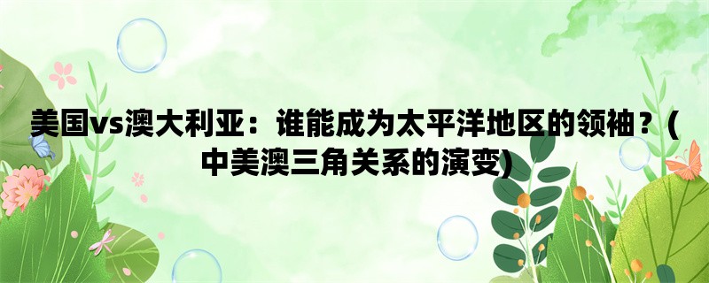 美国vs澳大利亚：谁能成为太平洋地区的领袖？(中美澳三角关系的演变)