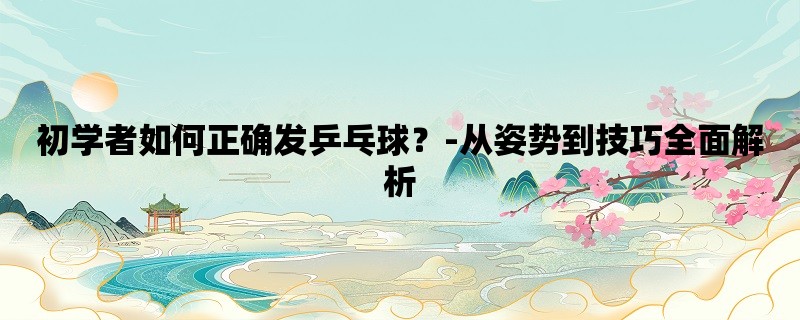 初学者如何正确发乒乓球？-从姿势到技巧全面解析