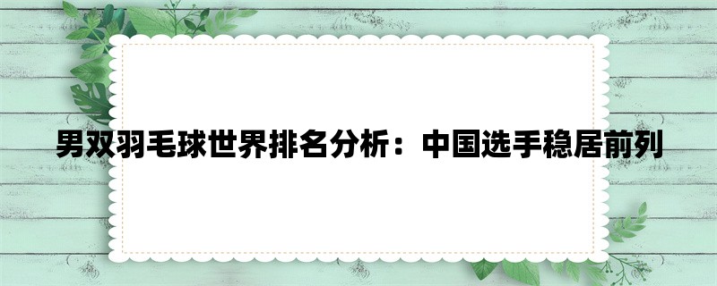 男双羽毛球世界排名分析：中国选手稳居前列