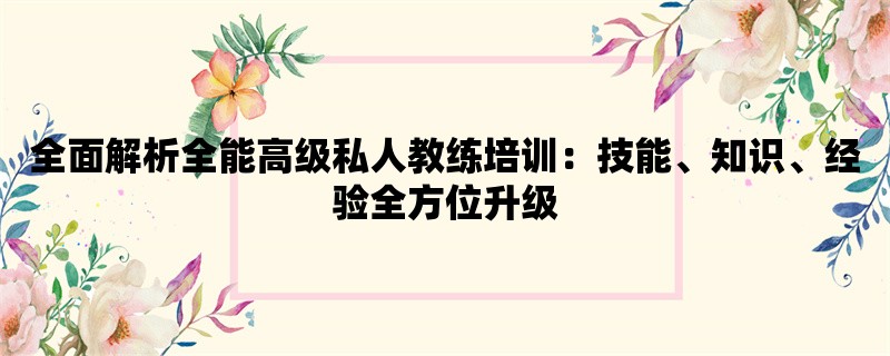 全面解析全能高级私人教练培训：技能、知识、经验全方位升级