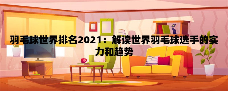 羽毛球世界排名2021：解读世界羽毛球选手的实力和趋势