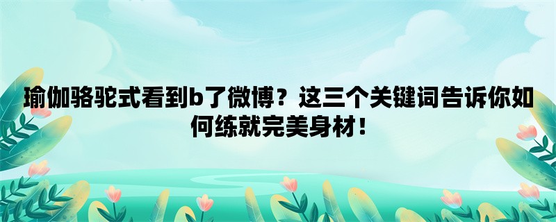 瑜伽骆驼式看到b了微博？这三个关键词告诉你如何练就完美身材！