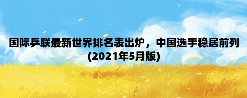 国际乒联最新世界排名表出炉，中国选手稳居前列(2021年5月版)