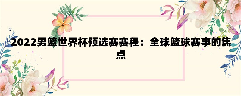 2022男篮世界杯预选赛赛程：全球篮球赛事的焦点