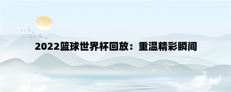 2022篮球世界杯回放：重温精彩瞬间