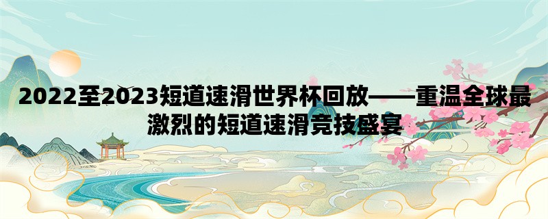 2022至2023短道速滑世界杯回放，重温全球最激烈的短道速滑竞技盛宴