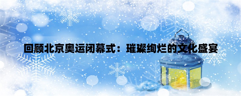 回顾北京奥运闭幕式：璀璨绚烂的文化盛宴