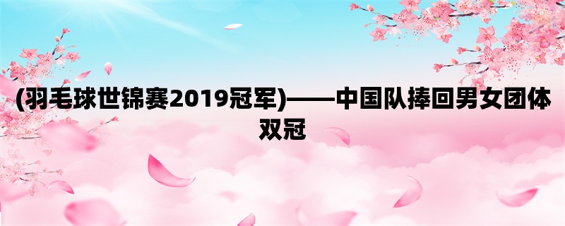 (羽毛球世锦赛2019冠军)，中国队捧回男女团体双冠