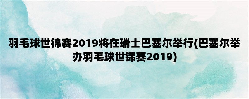 羽毛球世锦赛2019将在瑞士巴塞尔举行(巴塞尔举办羽毛球世锦赛2019)