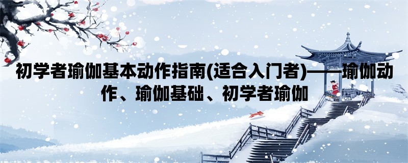 初学者瑜伽基本动作指南(适合入门者)，瑜伽动作、瑜伽基础、初学者瑜伽