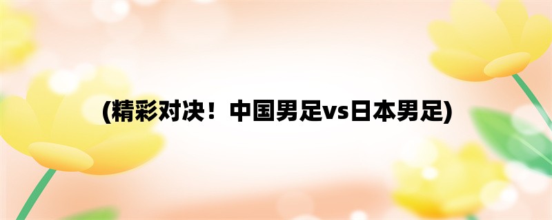 (精彩对决！中国男足vs日本男足)