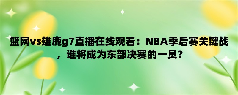 篮网vs雄鹿g7直播在线观看：NBA季后赛关键战，谁将成为东部决赛的一员？