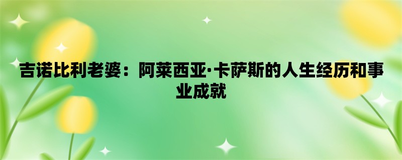 吉诺比利老婆：阿莱西亚·卡萨斯的人生经历和事业成就