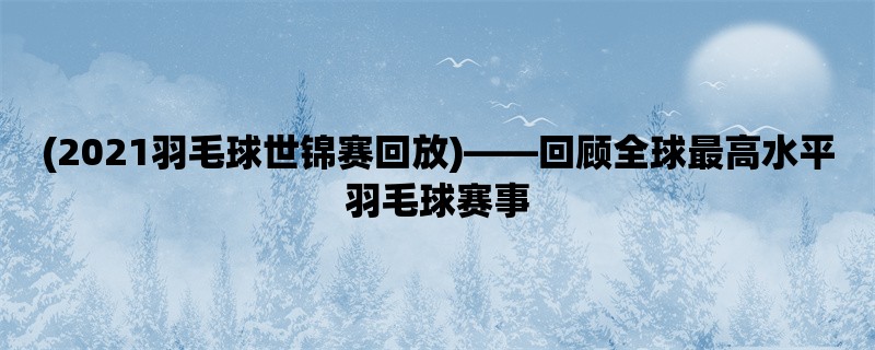 (2021羽毛球世锦赛回放)，回顾全球最高水平羽毛球赛事