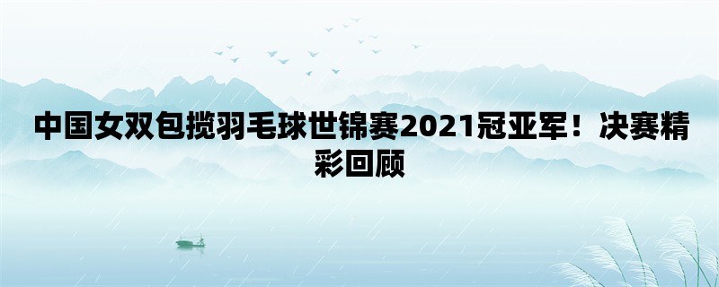 中国女双包揽羽毛球世锦赛2021冠亚军！决赛精彩回顾