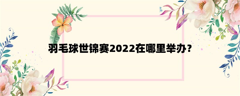 羽毛球世锦赛2022在哪里举办？